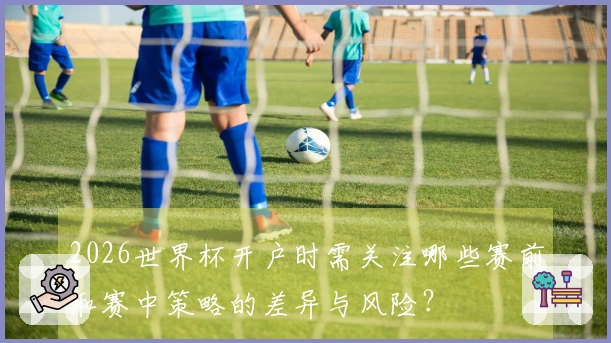 2026世界杯开户时需关注哪些赛前和赛中策略的差异与风险？