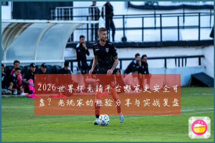 2026世界杯竞猜平台哪家更安全可靠？老玩家的经验分享与实战复盘