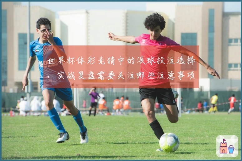 世界杯体彩竞猜中的滚球投注选择，实战复盘需要关注哪些注意事项？