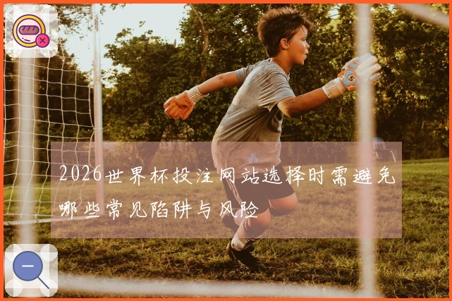 2026世界杯投注网站选择时需避免哪些常见陷阱与风险