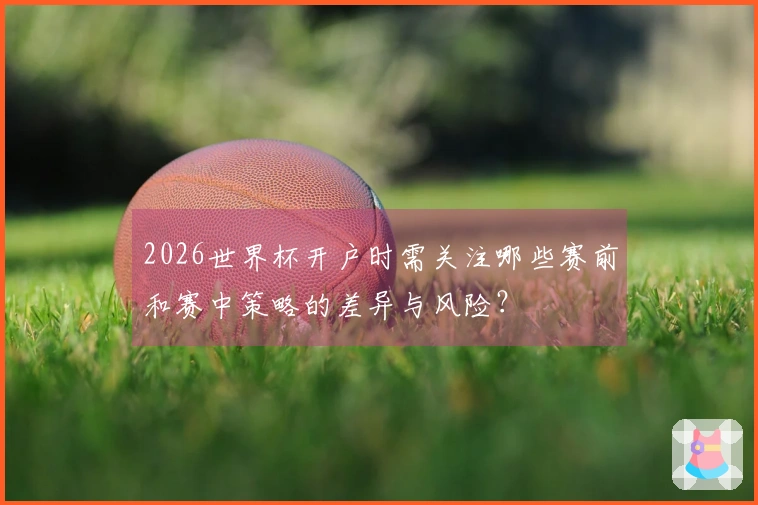 2026世界杯开户时需关注哪些赛前和赛中策略的差异与风险？