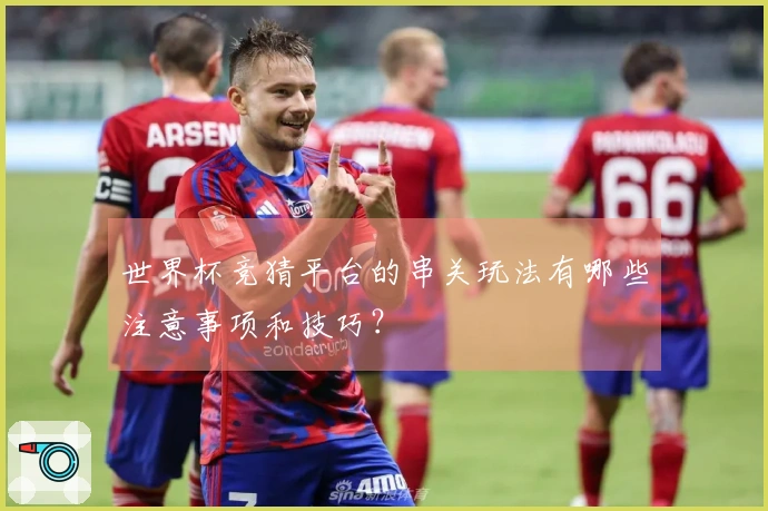 世界杯竞猜平台的串关玩法有哪些注意事项和技巧？